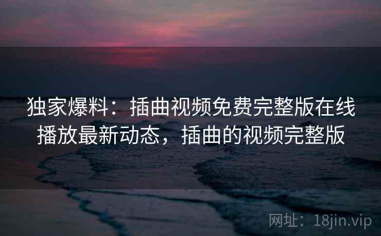 独家爆料：插曲视频免费完整版在线播放最新动态，插曲的视频完整版