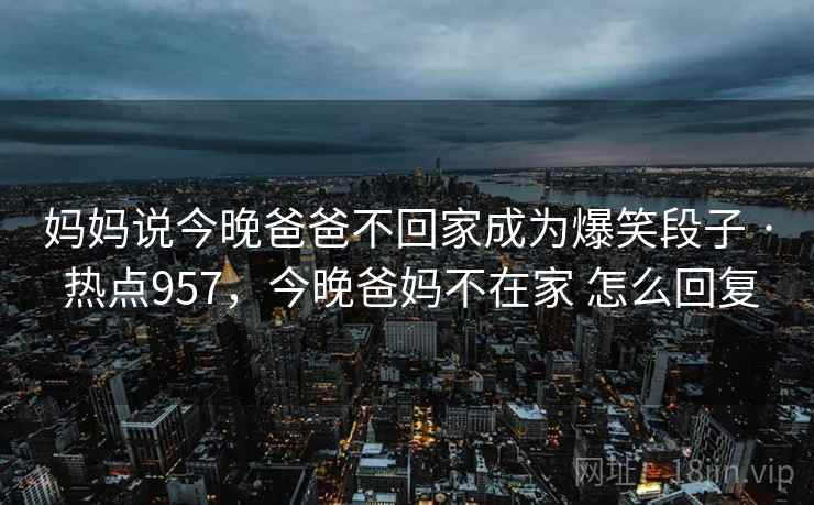 妈妈说今晚爸爸不回家成为爆笑段子 · 热点957，今晚爸妈不在家 怎么回复