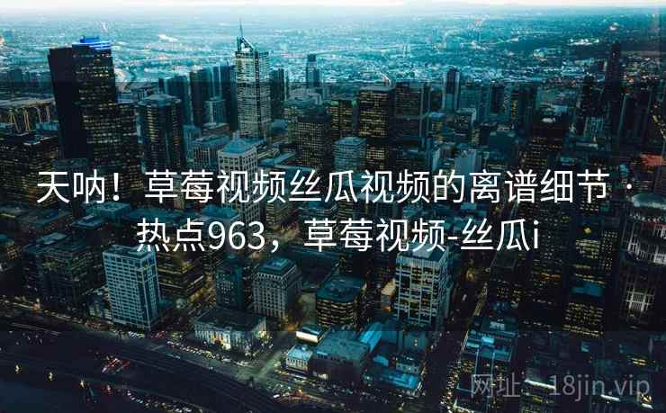 天呐！草莓视频丝瓜视频的离谱细节 · 热点963，草莓视频-丝瓜i