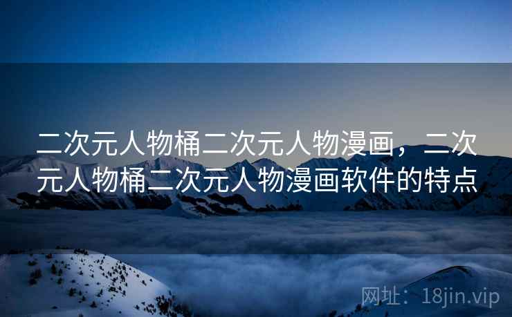 二次元人物桶二次元人物漫画，二次元人物桶二次元人物漫画软件的特点