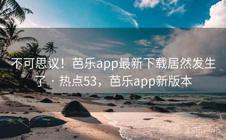 不可思议！芭乐app最新下载居然发生了 · 热点53，芭乐app新版本