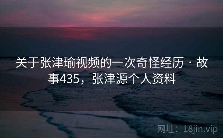 关于张津瑜视频的一次奇怪经历 · 故事435，张津源个人资料