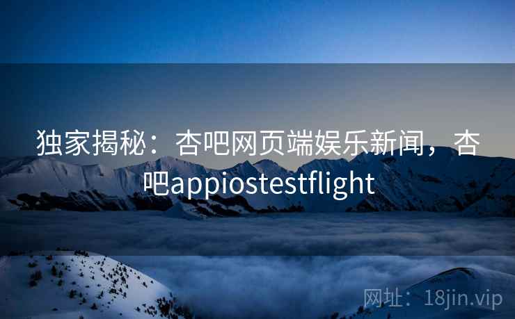 独家揭秘：杏吧网页端娱乐新闻，杏吧appiostestflight
