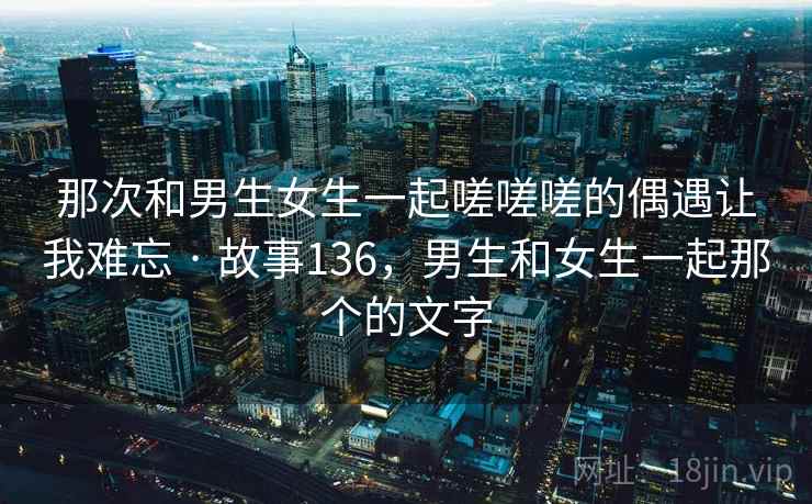 那次和男生女生一起嗟嗟嗟的偶遇让我难忘 · 故事136，男生和女生一起那个的文字