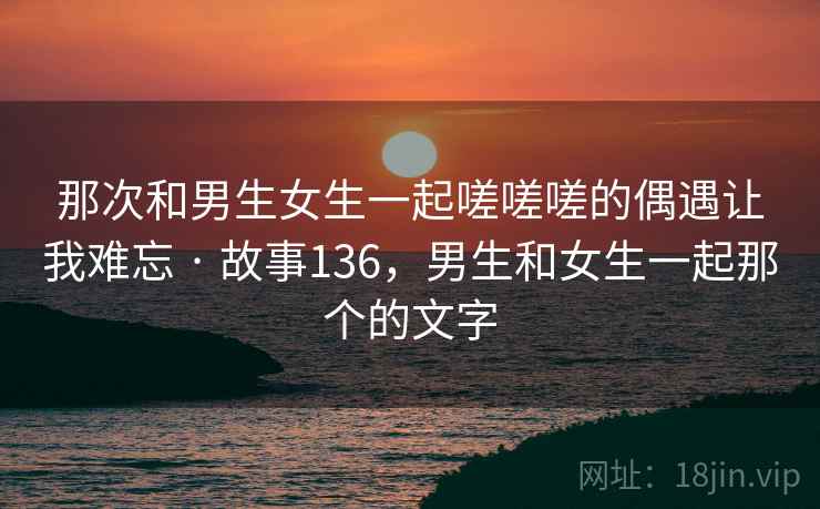 那次和男生女生一起嗟嗟嗟的偶遇让我难忘 · 故事136，男生和女生一起那个的文字
