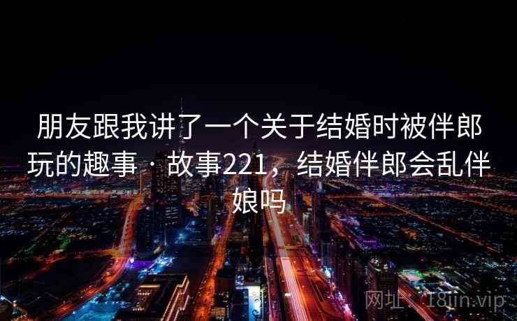 朋友跟我讲了一个关于结婚时被伴郎玩的趣事 · 故事221，结婚伴郎会乱伴娘吗
