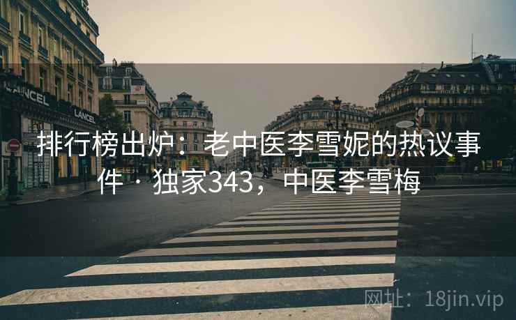 排行榜出炉：老中医李雪妮的热议事件 · 独家343，中医李雪梅