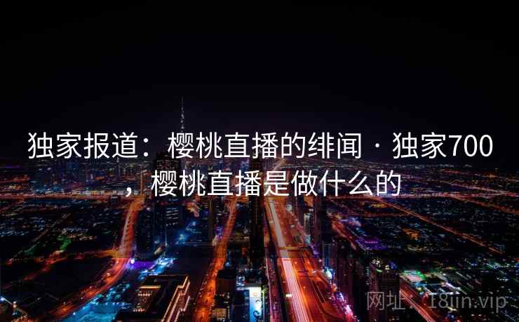 独家报道：樱桃直播的绯闻 · 独家700，樱桃直播是做什么的