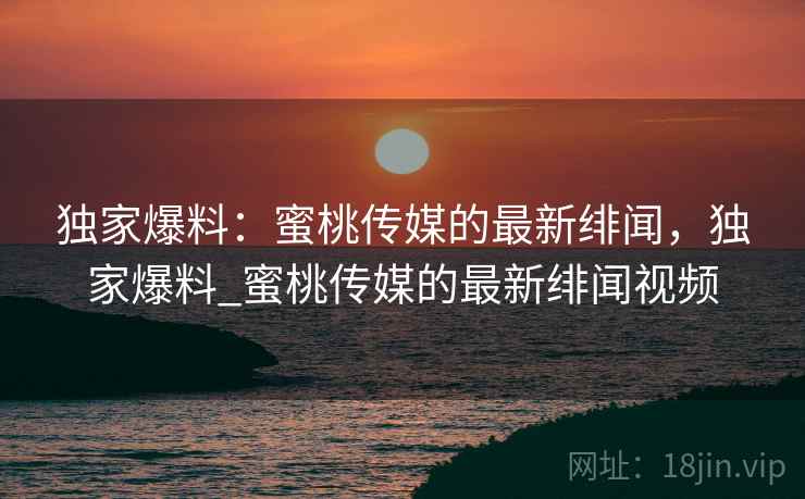 独家爆料：蜜桃传媒的最新绯闻，独家爆料_蜜桃传媒的最新绯闻视频