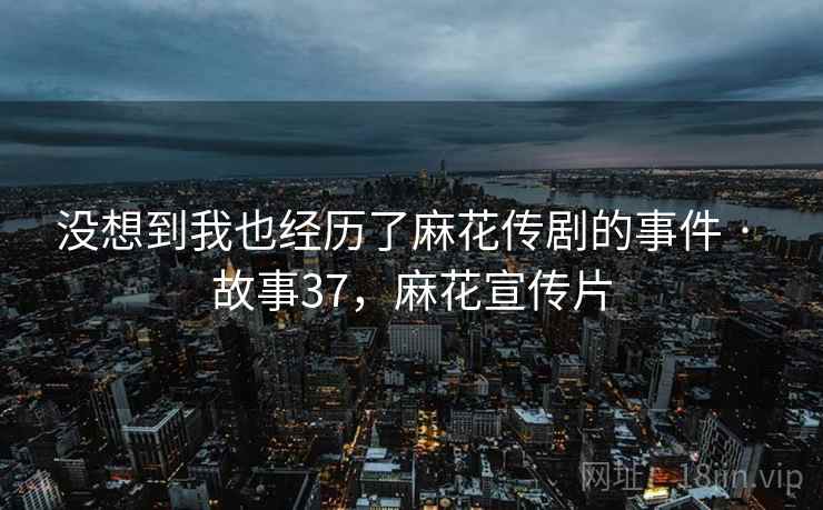 没想到我也经历了麻花传剧的事件 · 故事37，麻花宣传片