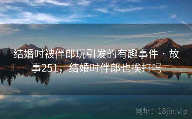 结婚时被伴郎玩引发的有趣事件 · 故事251，结婚时伴郎也挨打吗
