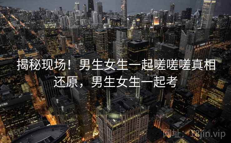 揭秘现场！男生女生一起嗟嗟嗟真相还原，男生女生一起考