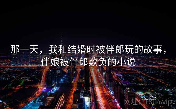 那一天，我和结婚时被伴郎玩的故事，伴娘被伴郎欺负的小说