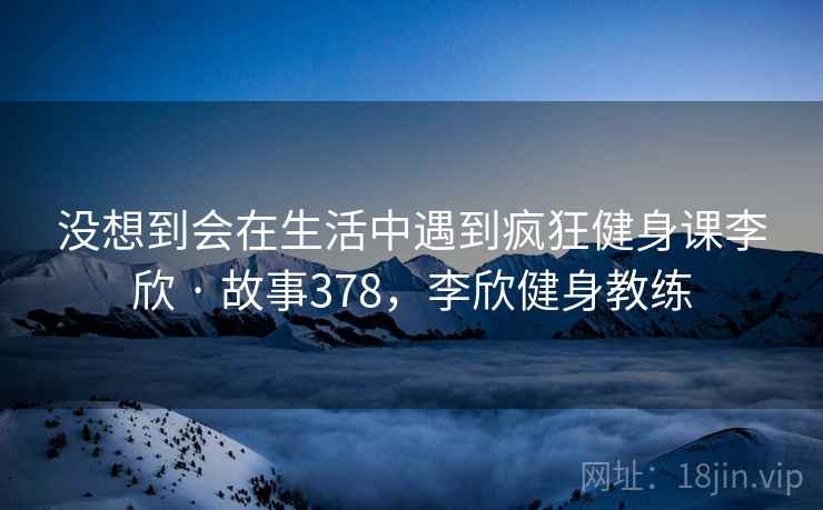 没想到会在生活中遇到疯狂健身课李欣 · 故事378,李欣健身教练 没想到会在生活中遇到疯狂健身课李欣 · 故事378,李欣健身教练