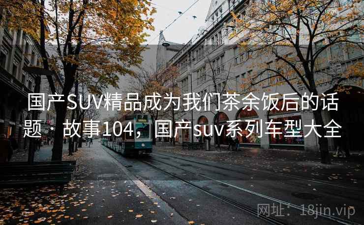 国产SUV精品成为我们茶余饭后的话题 · 故事104，国产suv系列车型大全