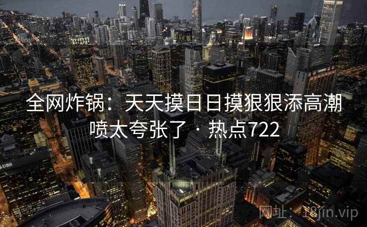 全网炸锅：天天摸日日摸狠狠添高潮喷太夸张了 · 热点722