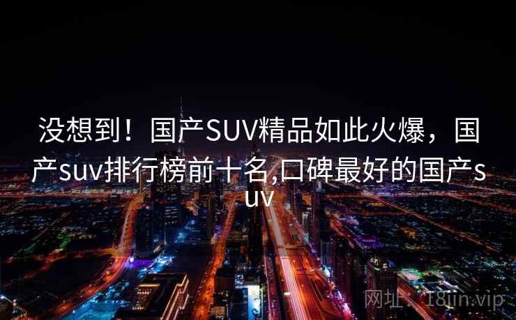 没想到!国产SUV精品如此火爆,国产suv排行榜前十名,口碑最好的国产suv 没想到!国产SUV精品如此火爆,国产suv排行榜前十名,口碑最好的国产suv