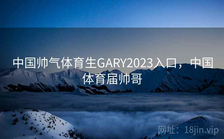 中国帅气体育生GARY2023入口，中国体育届帅哥
