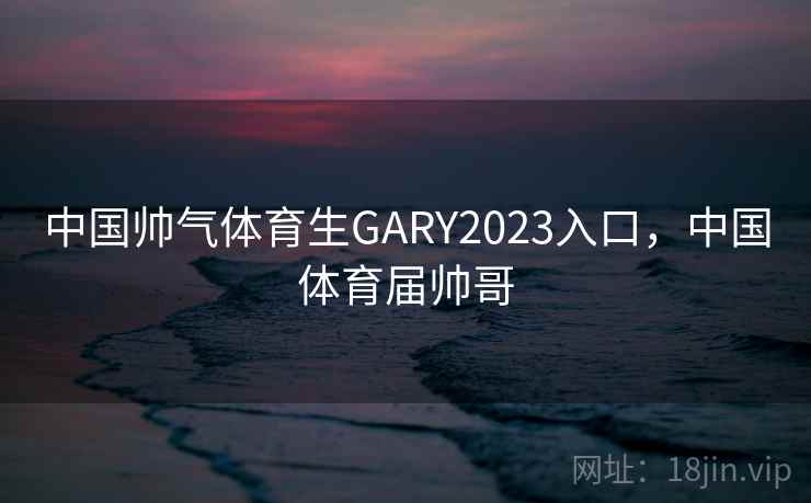 中国帅气体育生GARY2023入口,中国体育届帅哥 中国帅气体育生GARY2023入口,中国体育届帅哥
