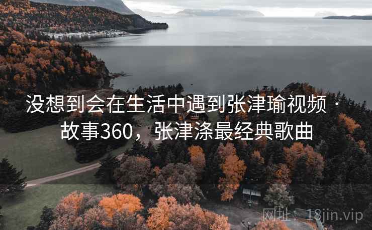 没想到会在生活中遇到张津瑜视频 · 故事360，张津涤最经典歌曲