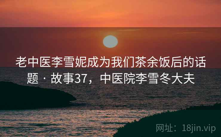 老中医李雪妮成为我们茶余饭后的话题 · 故事37，中医院李雪冬大夫