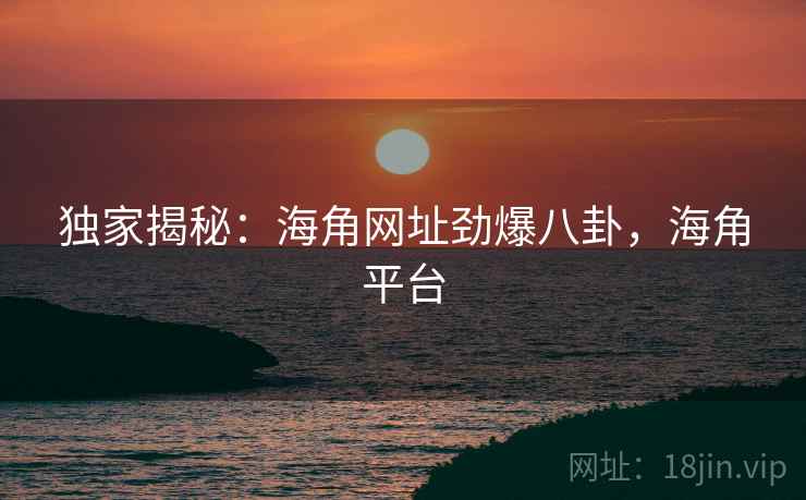 独家揭秘：海角网址劲爆八卦，海角平台