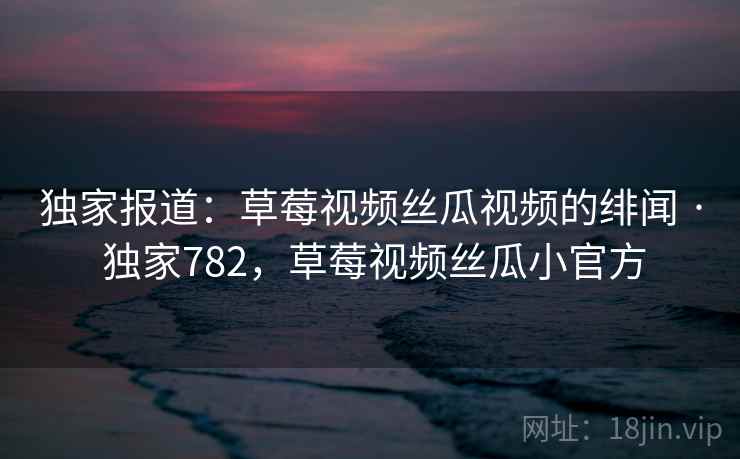 独家报道：草莓视频丝瓜视频的绯闻 · 独家782，草莓视频丝瓜小官方