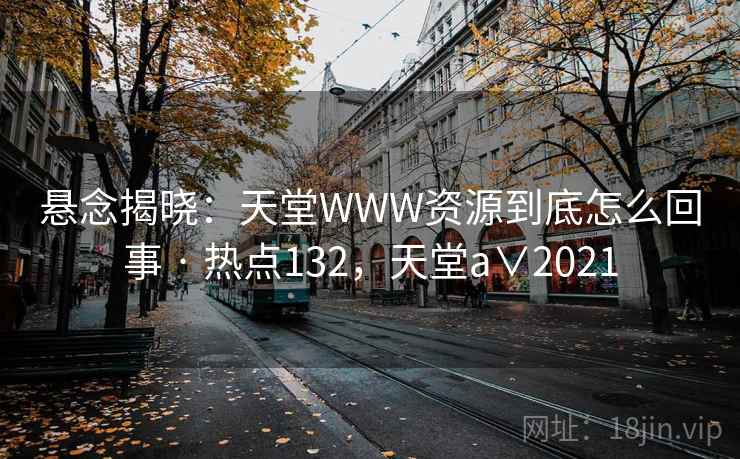 悬念揭晓:天堂WWW资源到底怎么回事 · 热点132,天堂a∨2021 悬念揭晓:天堂WWW资源到底怎么回事 · 热点132,天堂a∨2021