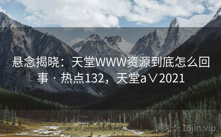 悬念揭晓:天堂WWW资源到底怎么回事 · 热点132,天堂a∨2021 悬念揭晓:天堂WWW资源到底怎么回事 · 热点132,天堂a∨2021